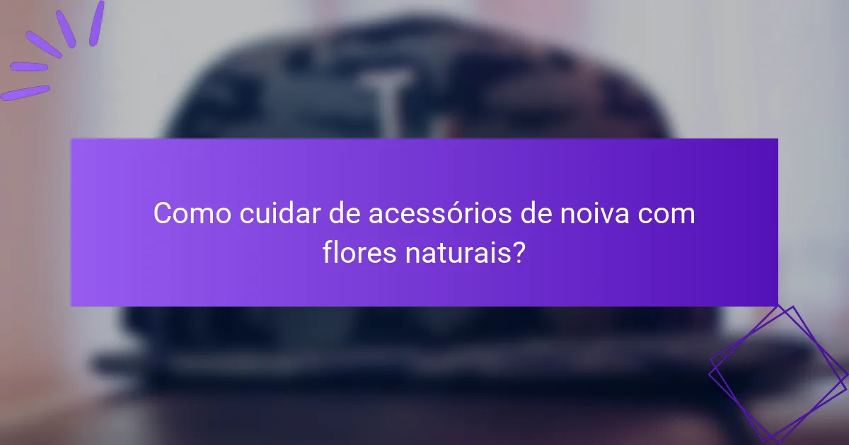 Como cuidar de acessórios de noiva com flores naturais?